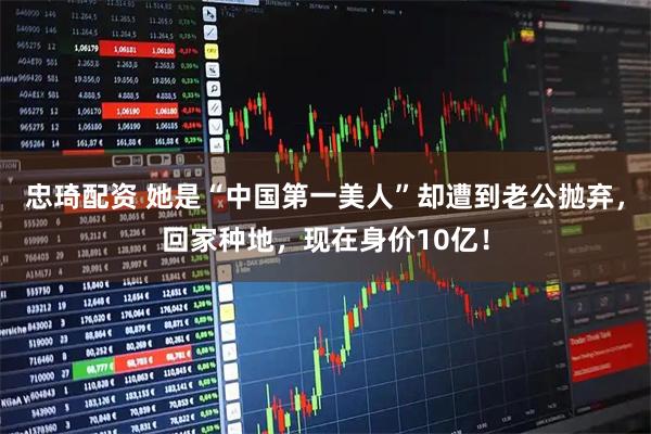 忠琦配资 她是“中国第一美人”却遭到老公抛弃，回家种地，现在身价10亿！