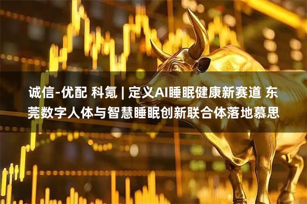 诚信-优配 科氪 | 定义AI睡眠健康新赛道 东莞数字人体与智慧睡眠创新联合体落地慕思