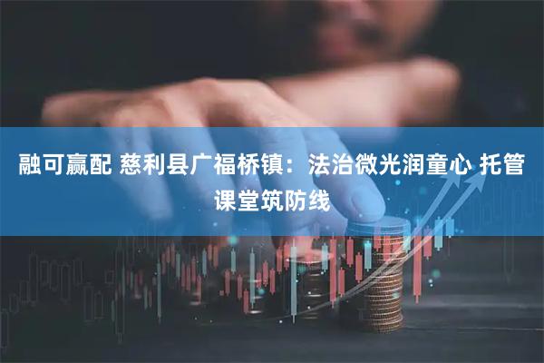 融可赢配 慈利县广福桥镇：法治微光润童心 托管课堂筑防线