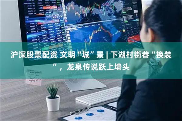 沪深股票配资 文明“城”景 | 下湖村街巷“换装”，龙泉传说跃上墙头