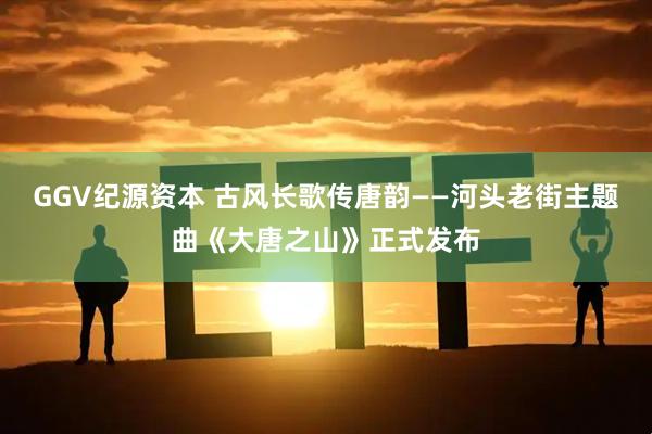GGV纪源资本 古风长歌传唐韵——河头老街主题曲《大唐之山》正式发布